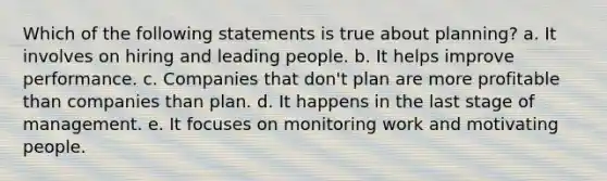 Which of the following statements is true about planning? a. It involves on hiring and leading people. b. It helps improve performance. c. Companies that don't plan are more profitable than companies than plan. d. It happens in the last stage of management. e. It focuses on monitoring work and motivating people.