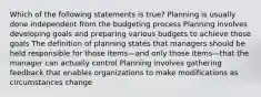 Which of the following statements is true? Planning is usually done independent from the budgeting process Planning involves developing goals and preparing various budgets to achieve those goals The definition of planning states that managers should be held responsible for those items—and only those items—that the manager can actually control Planning involves gathering feedback that enables organizations to make modifications as circumstances change