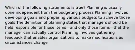 Which of the following statements is true? Planning is usually done independent from the budgeting process Planning involves developing goals and preparing various budgets to achieve those goals The definition of planning states that managers should be held responsible for those items—and only those items—that the manager can actually control Planning involves gathering feedback that enables organizations to make modifications as circumstances change