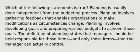 Which of the following statements is true? Planning is usually done independent from the budgeting process. Planning involves gathering feedback that enables organizations to make modifications as circumstances change. Planning involves developing goals and preparing various budgets to achieve those goals. The definition of planning states that managers should be held responsible for those items—and only those items—that the manager can actually control.