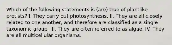 Which of the following statements is (are) true of plantlike protists? I. They carry out photosynthesis. II. They are all closely related to one another, and therefore are classified as a single taxonomic group. III. They are often referred to as algae. IV. They are all multicellular organisms.