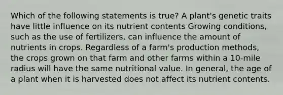 Which of the following statements is true? A plant's genetic traits have little influence on its nutrient contents Growing conditions, such as the use of fertilizers, can influence the amount of nutrients in crops. Regardless of a farm's production methods, the crops grown on that farm and other farms within a 10-mile radius will have the same nutritional value. In general, the age of a plant when it is harvested does not affect its nutrient contents.