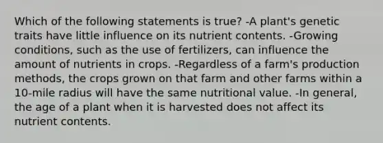 Which of the following statements is true? -A plant's genetic traits have little influence on its nutrient contents. -Growing conditions, such as the use of fertilizers, can influence the amount of nutrients in crops. -Regardless of a farm's production methods, the crops grown on that farm and other farms within a 10-mile radius will have the same nutritional value. -In general, the age of a plant when it is harvested does not affect its nutrient contents.