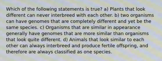 Which of the following statements is true? a) Plants that look different can never interbreed with each other. b) two organisms can have genomes that are completely different and yet be the same species. c) Organisms that are similar in appearance generally have genomes that are more similar than organisms that look quite different. d) Animals that look similar to each other can always interbreed and produce fertile offspring, and therefore are always classified as one species.