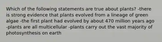 Which of the following statements are true about plants? -there is strong evidence that plants evolved from a lineage of green algae -the first plant had evolved by about 470 million years ago -plants are all multicellular -plants carry out the vast majority of photosynthesis on earth