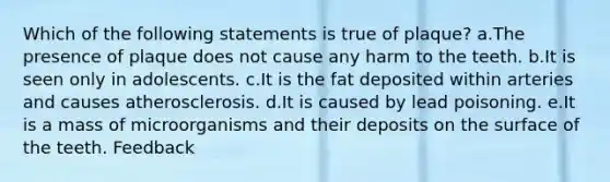 Which of the following statements is true of plaque? a.The presence of plaque does not cause any harm to the teeth. b.It is seen only in adolescents. c.It is the fat deposited within arteries and causes atherosclerosis. d.It is caused by lead poisoning. e.It is a mass of microorganisms and their deposits on the surface of the teeth. Feedback