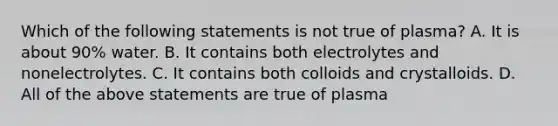 Which of the following statements is not true of plasma? A. It is about 90% water. B. It contains both electrolytes and nonelectrolytes. C. It contains both colloids and crystalloids. D. All of the above statements are true of plasma