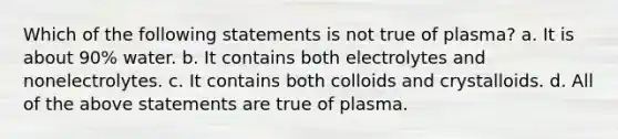 Which of the following statements is not true of plasma? a. It is about 90% water. b. It contains both electrolytes and nonelectrolytes. c. It contains both colloids and crystalloids. d. All of the above statements are true of plasma.