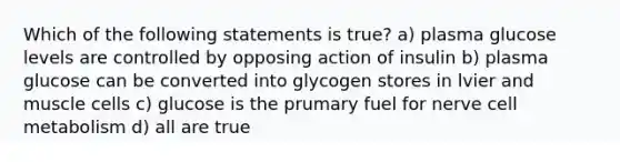 Which of the following statements is true? a) plasma glucose levels are controlled by opposing action of insulin b) plasma glucose can be converted into glycogen stores in lvier and muscle cells c) glucose is the prumary fuel for nerve cell metabolism d) all are true