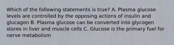 Which of the following statements is true? A. Plasma glucose levels are controlled by the opposing actions of insulin and glucagon B. Plasma glucose can be converted into glycogen stores in liver and muscle cells C. Glucose is the primary fuel for nerve metabolism