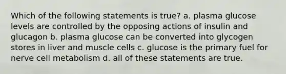 Which of the following statements is true? a. plasma glucose levels are controlled by the opposing actions of insulin and glucagon b. plasma glucose can be converted into glycogen stores in liver and muscle cells c. glucose is the primary fuel for nerve cell metabolism d. all of these statements are true.