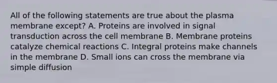 All of the following statements are true about the plasma membrane except? A. Proteins are involved in signal transduction across the cell membrane B. Membrane proteins catalyze chemical reactions C. Integral proteins make channels in the membrane D. Small ions can cross the membrane via simple diffusion