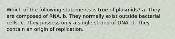 Which of the following statements is true of plasmids? a. They are composed of RNA. b. They normally exist outside bacterial cells. c. They possess only a single strand of DNA. d. They contain an origin of replication.
