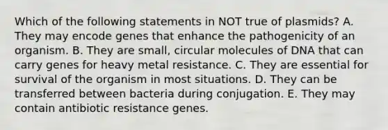 Which of the following statements in NOT true of plasmids? A. They may encode genes that enhance the pathogenicity of an organism. B. They are small, circular molecules of DNA that can carry genes for heavy metal resistance. C. They are essential for survival of the organism in most situations. D. They can be transferred between bacteria during conjugation. E. They may contain antibiotic resistance genes.