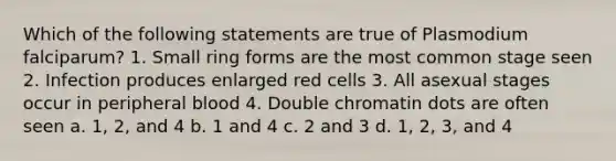 Which of the following statements are true of Plasmodium falciparum? 1. Small ring forms are the most common stage seen 2. Infection produces enlarged red cells 3. All asexual stages occur in peripheral blood 4. Double chromatin dots are often seen a. 1, 2, and 4 b. 1 and 4 c. 2 and 3 d. 1, 2, 3, and 4