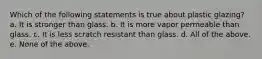 Which of the following statements is true about plastic glazing? a. It is stronger than glass. b. It is more vapor permeable than glass. c. It is less scratch resistant than glass. d. All of the above. e. None of the above.