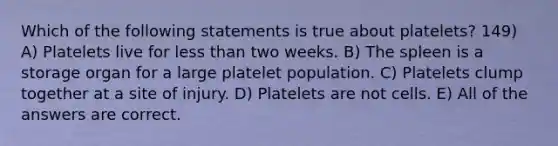 Which of the following statements is true about platelets? 149) A) Platelets live for less than two weeks. B) The spleen is a storage organ for a large platelet population. C) Platelets clump together at a site of injury. D) Platelets are not cells. E) All of the answers are correct.