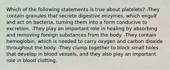 Which of the following statements is true about platelets? -They contain granules that secrete digestive enzymes, which engulf and act on bacteria, turning them into a form conducive to excretion. -They play an important role in healing by absorbing and removing foreign substances from the body. -They contain hemoglobin, which is needed to carry oxygen and carbon dioxide throughout the body. -They clump together to block small holes that develop in blood vessels, and they also play an important role in blood clotting.