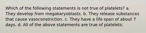 Which of the following statements is not true of platelets? a. They develop from megakaryoblasts. b. They release substances that cause vasoconstriction. c. They have a life span of about 7 days. d. All of the above statements are true of platelets.