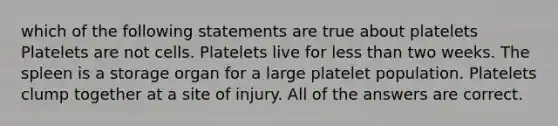 which of the following statements are true about platelets Platelets are not cells. Platelets live for less than two weeks. The spleen is a storage organ for a large platelet population. Platelets clump together at a site of injury. All of the answers are correct.