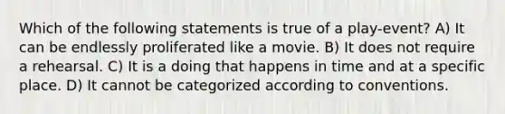 Which of the following statements is true of a play-event? A) It can be endlessly proliferated like a movie. B) It does not require a rehearsal. C) It is a doing that happens in time and at a specific place. D) It cannot be categorized according to conventions.