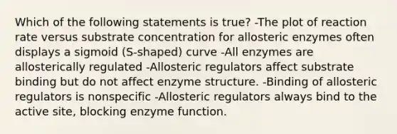 Which of the following statements is true? -The plot of reaction rate versus substrate concentration for allosteric enzymes often displays a sigmoid (S-shaped) curve -All enzymes are allosterically regulated -Allosteric regulators affect substrate binding but do not affect enzyme structure. -Binding of allosteric regulators is nonspecific -Allosteric regulators always bind to the active site, blocking enzyme function.