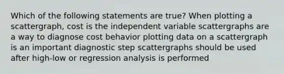 Which of the following statements are true? When plotting a scattergraph, cost is the independent variable scattergraphs are a way to diagnose cost behavior plotting data on a scattergraph is an important diagnostic step scattergraphs should be used after high-low or regression analysis is performed