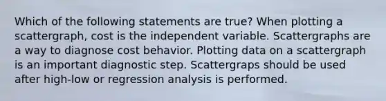 Which of the following statements are true? When plotting a scattergraph, cost is the independent variable. Scattergraphs are a way to diagnose cost behavior. Plotting data on a scattergraph is an important diagnostic step. Scattergraps should be used after high-low or regression analysis is performed.