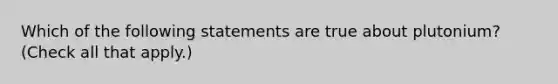 Which of the following statements are true about plutonium? (Check all that apply.)