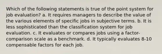 Which of the following statements is true of the point system for job evaluation? a. It requires managers to describe the value of the various elements of specific jobs in subjective terms. b. It is less sophisticated than the classification system for job evaluation. c. It evaluates or compares jobs using a factor-comparison scale as a benchmark. d. It typically evaluates 8-10 compensable factors for each job.