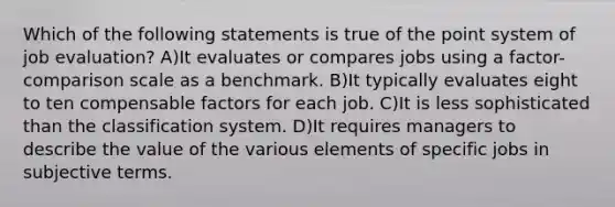 Which of the following statements is true of the point system of job evaluation? A)It evaluates or compares jobs using a factor-comparison scale as a benchmark. B)It typically evaluates eight to ten compensable factors for each job. C)It is less sophisticated than the classification system. D)It requires managers to describe the value of the various elements of specific jobs in subjective terms.