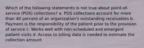 Which of the following statements is not true about point-of-service (POS) collections? a. POS collections account for more than 40 percent of an organization's outstanding receivables b. Payment is the responsibility of the patient prior to the provision of service c. Works well with non-scheduled and emergent patient visits d. Access to billing data is needed to estimate the collection amount