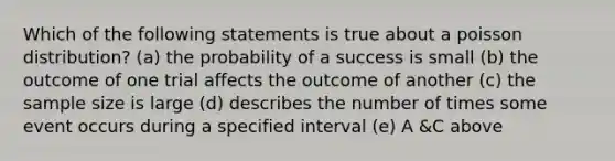 Which of the following statements is true about a poisson distribution? (a) the probability of a success is small (b) the outcome of one trial affects the outcome of another (c) the sample size is large (d) describes the number of times some event occurs during a specified interval (e) A &C above