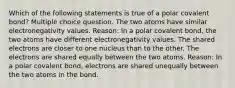 Which of the following statements is true of a polar covalent bond? Multiple choice question. The two atoms have similar electronegativity values. Reason: In a polar covalent bond, the two atoms have different electronegativity values. The shared electrons are closer to one nucleus than to the other. The electrons are shared equally between the two atoms. Reason: In a polar covalent bond, electrons are shared unequally between the two atoms in the bond.