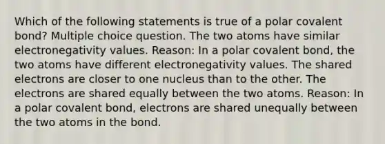 Which of the following statements is true of a polar covalent bond? Multiple choice question. The two atoms have similar electronegativity values. Reason: In a polar covalent bond, the two atoms have different electronegativity values. The shared electrons are closer to one nucleus than to the other. The electrons are shared equally between the two atoms. Reason: In a polar covalent bond, electrons are shared unequally between the two atoms in the bond.