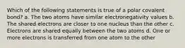 Which of the following statements is true of a polar covalent bond? a. The two atoms have similar electronegativity values b. The shared electrons are closer to one nucleus than the other c. Electrons are shared equally between the two atoms d. One or more electrons is transferred from one atom to the other