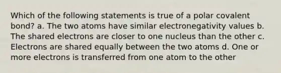 Which of the following statements is true of a polar covalent bond? a. The two atoms have similar electronegativity values b. The shared electrons are closer to one nucleus than the other c. Electrons are shared equally between the two atoms d. One or more electrons is transferred from one atom to the other