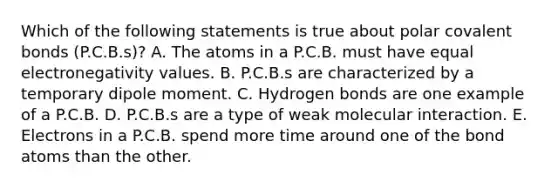 Which of the following statements is true about polar covalent bonds (P.C.B.s)? A. The atoms in a P.C.B. must have equal electronegativity values. B. P.C.B.s are characterized by a temporary dipole moment. C. Hydrogen bonds are one example of a P.C.B. D. P.C.B.s are a type of weak molecular interaction. E. Electrons in a P.C.B. spend more time around one of the bond atoms than the other.