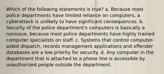 Which of the following statements is true? a. Because most police departments have limited reliance on computers, a cyberattack is unlikely to have significant consequences. b. Security of the police department's computers is basically a nonissue, because most police departments have highly trained computer specialists on staff. c. ​Systems that control computer-aided dispatch, records management applications and offender databases are a low priority for security. d. Any computer in the department that is attached to a phone line is accessible by unauthorized people outside the department.