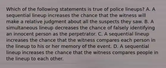 Which of the following statements is true of police lineups? A. A sequential lineup increases the chance that the witness will make a relative judgment about all the suspects they saw. B. A simultaneous lineup decreases the chance of falsely identifying an innocent person as the perpetrator. C. A sequential lineup increases the chance that the witness compares each person in the lineup to his or her memory of the event. D. A sequential lineup increases the chance that the witness compares people in the lineup to each other.