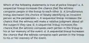 Which of the following statements is true of police lineups? a. A sequential lineup increases the chance that the witness compares people in the lineup to each other. b. A simultaneous lineup decreases the chance of falsely identifying an innocent person as the perpetrator. c. A sequential lineup increases the chance that the witness will make a relative judgment about all the suspects they saw. d. A sequential lineup increases the chance that the witness compares each person in the lineup to his or her memory of the event. d. A sequential lineup increases the chance that the witness compares each person in the lineup to his or her memory of the event.