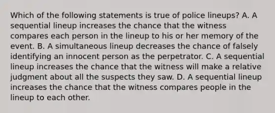 Which of the following statements is true of police lineups? A. A sequential lineup increases the chance that the witness compares each person in the lineup to his or her memory of the event. B. A simultaneous lineup decreases the chance of falsely identifying an innocent person as the perpetrator. C. A sequential lineup increases the chance that the witness will make a relative judgment about all the suspects they saw. D. A sequential lineup increases the chance that the witness compares people in the lineup to each other.