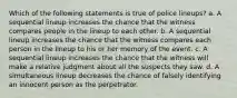 Which of the following statements is true of police lineups? a. A sequential lineup increases the chance that the witness compares people in the lineup to each other. b. A sequential lineup increases the chance that the witness compares each person in the lineup to his or her memory of the event. c. A sequential lineup increases the chance that the witness will make a relative judgment about all the suspects they saw. d. A simultaneous lineup decreases the chance of falsely identifying an innocent person as the perpetrator.