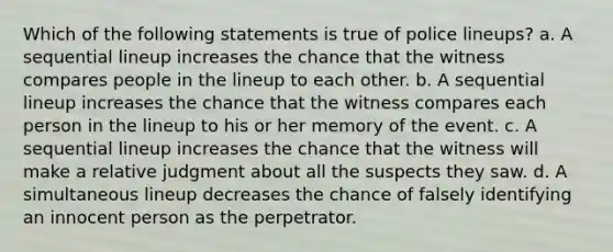 Which of the following statements is true of police lineups? a. A sequential lineup increases the chance that the witness compares people in the lineup to each other. b. A sequential lineup increases the chance that the witness compares each person in the lineup to his or her memory of the event. c. A sequential lineup increases the chance that the witness will make a relative judgment about all the suspects they saw. d. A simultaneous lineup decreases the chance of falsely identifying an innocent person as the perpetrator.