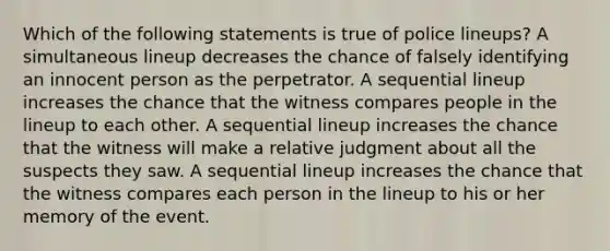 Which of the following statements is true of police lineups? A simultaneous lineup decreases the chance of falsely identifying an innocent person as the perpetrator. A sequential lineup increases the chance that the witness compares people in the lineup to each other. A sequential lineup increases the chance that the witness will make a relative judgment about all the suspects they saw. A sequential lineup increases the chance that the witness compares each person in the lineup to his or her memory of the event.