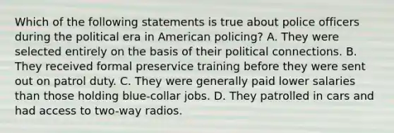 Which of the following statements is true about police officers during the political era in American policing? A. They were selected entirely on the basis of their political connections. B. They received formal preservice training before they were sent out on patrol duty. C. They were generally paid lower salaries than those holding blue-collar jobs. D. They patrolled in cars and had access to two-way radios.