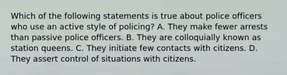 Which of the following statements is true about police officers who use an active style of policing? A. They make fewer arrests than passive police officers. B. They are colloquially known as station queens. C. They initiate few contacts with citizens. D. They assert control of situations with citizens.