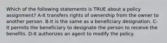 Which of the following statements is TRUE about a policy assignment? A-It transfers rights of ownership from the owner to another person. B-It is the same as a beneficiary designation. C-It permits the beneficiary to designate the person to receive the benefits. D-It authorizes an agent to modify the policy.