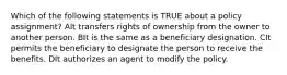 Which of the following statements is TRUE about a policy assignment? AIt transfers rights of ownership from the owner to another person. BIt is the same as a beneficiary designation. CIt permits the beneficiary to designate the person to receive the benefits. DIt authorizes an agent to modify the policy.