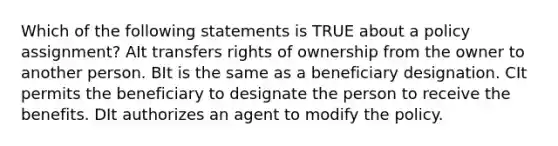 Which of the following statements is TRUE about a policy assignment? AIt transfers rights of ownership from the owner to another person. BIt is the same as a beneficiary designation. CIt permits the beneficiary to designate the person to receive the benefits. DIt authorizes an agent to modify the policy.